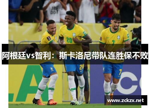 阿根廷vs智利：斯卡洛尼带队连胜保不败